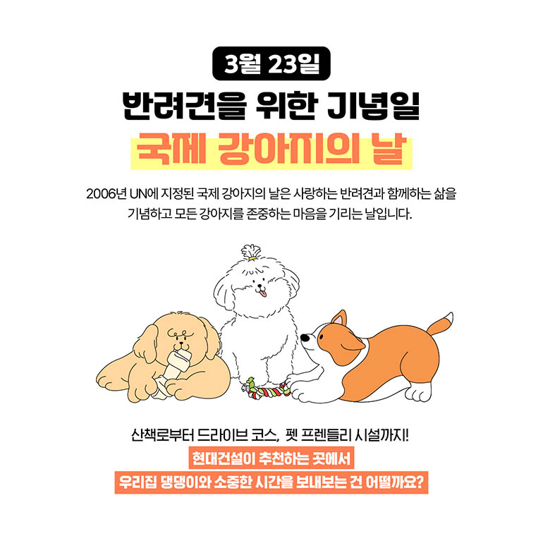 3월 23일 3월 23일 반려견을 위한 기념일 국제 강아지의 날 2006년 UN에 지정된 국제 강아지의 날은 사랑하는 반려견과 함게하는 삶을 기념하고 모든 강아지를 존중하는 마음을 기리는 날입니다. 산책로부터 드라이브 코스, 펫 프렌들리 시설까지! 현대건설이 추천하는 곳에서 우리집 댕댕이와 소중한 시간을 보내보는 건 어떨까요?